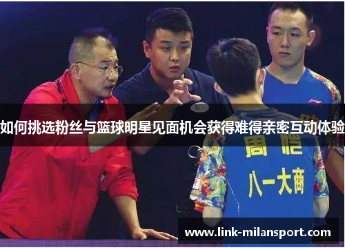 如何挑选粉丝与篮球明星见面机会获得难得亲密互动体验