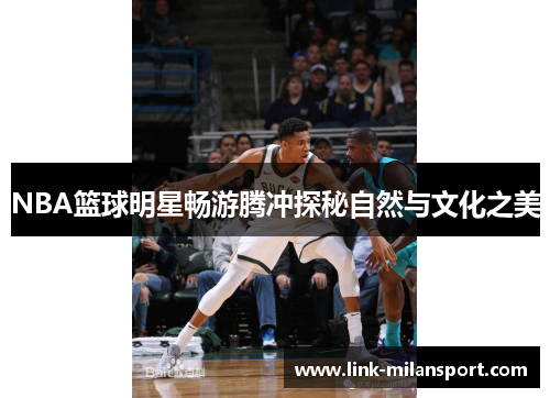 NBA篮球明星畅游腾冲探秘自然与文化之美