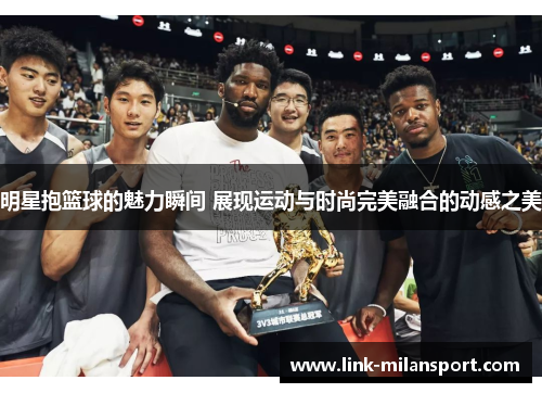 明星抱篮球的魅力瞬间 展现运动与时尚完美融合的动感之美