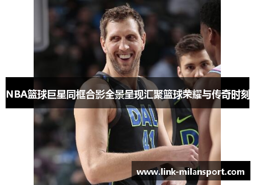 NBA篮球巨星同框合影全景呈现汇聚篮球荣耀与传奇时刻