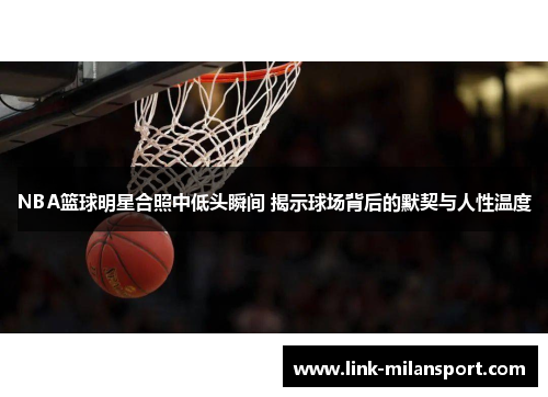 NBA篮球明星合照中低头瞬间 揭示球场背后的默契与人性温度