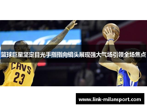 篮球巨星坚定目光手指指向镜头展现强大气场引领全场焦点