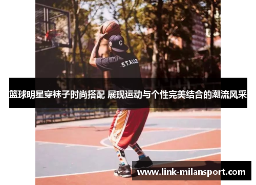 篮球明星穿袜子时尚搭配 展现运动与个性完美结合的潮流风采