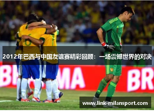 2012年巴西与中国友谊赛精彩回顾：一场震撼世界的对决